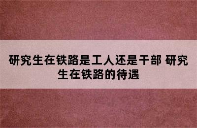 研究生在铁路是工人还是干部 研究生在铁路的待遇